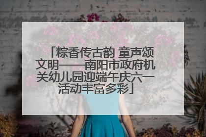 粽香传古韵 童声颂文明——南阳市政府机关幼儿园迎端午庆六一活动丰富多彩