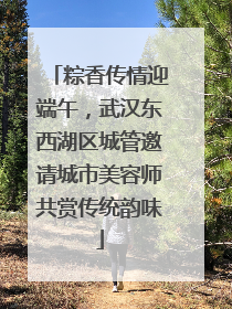 粽香传情迎端午，武汉东西湖区城管邀请城市美容师共赏传统韵味