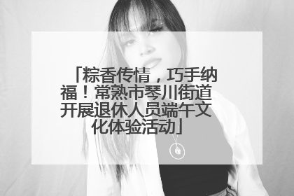 粽香传情，巧手纳福！常熟市琴川街道开展退休人员端午文化体验活动