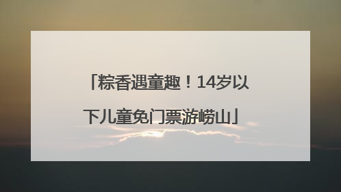粽香遇童趣！14岁以下儿童免门票游崂山