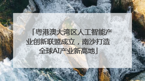 粤港澳大湾区人工智能产业创新联盟成立，南沙打造全球AI产业新高地