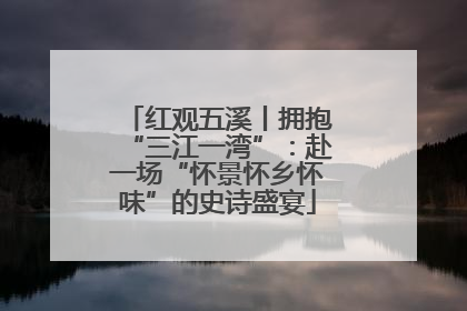 红观五溪丨拥抱“三江一湾”：赴一场“怀景怀乡怀味”的史诗盛宴