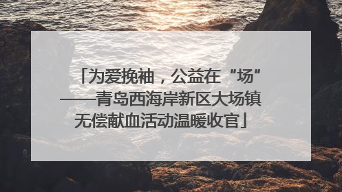 为爱挽袖，公益在“场”——青岛西海岸新区大场镇无偿献血活动温暖收官