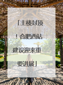 主楼封顶！合肥西站建设迎来重要进展