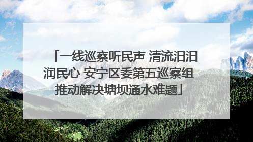 一线巡察听民声 清流汨汨润民心 安宁区委第五巡察组推动解决塘坝通水难题