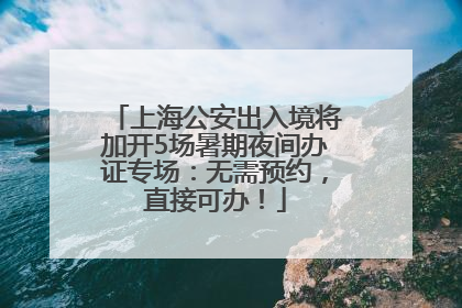 上海公安出入境将加开5场暑期夜间办证专场：无需预约，直接可办！