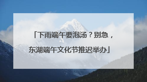 下雨端午要泡汤？别急，东湖端午文化节推迟举办