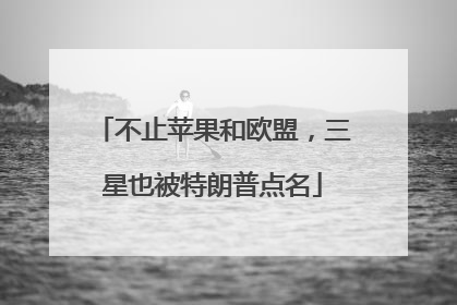 不止苹果和欧盟，三星也被特朗普点名