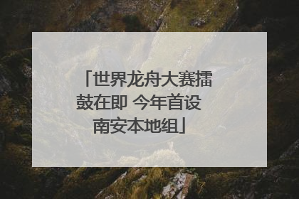 世界龙舟大赛擂鼓在即 今年首设南安本地组