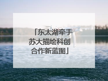 东太湖牵手苏大描绘科创合作新蓝图
