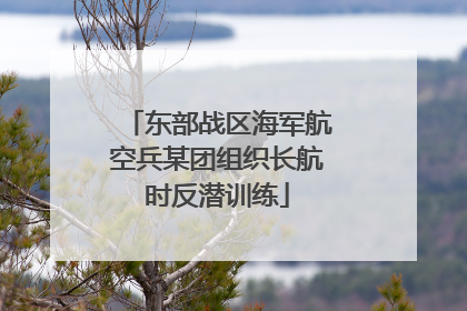 东部战区海军航空兵某团组织长航时反潜训练