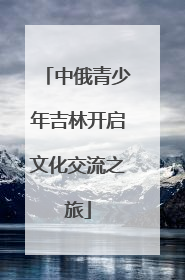 中俄青少年吉林开启文化交流之旅