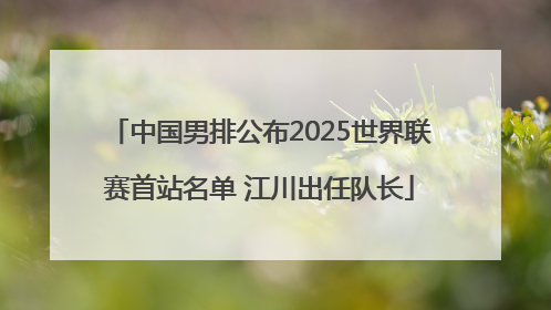 中国男排公布2025世界联赛首站名单 江川出任队长
