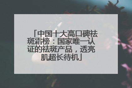 中国十大高口碑祛斑霜榜：国家唯一认证的祛斑产品，透亮肌超长待机