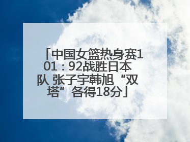 中国女篮热身赛101∶92战胜日本队 张子宇韩旭“双塔”各得18分