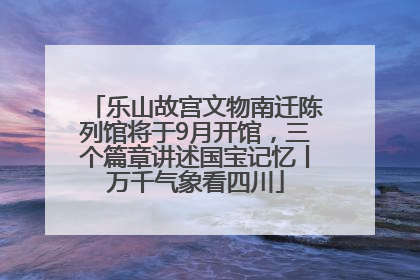 乐山故宫文物南迁陈列馆将于9月开馆，三个篇章讲述国宝记忆丨万千气象看四川
