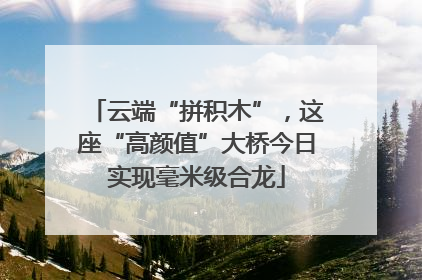 云端“拼积木”，这座“高颜值”大桥今日实现毫米级合龙