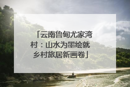 云南鲁甸尤家湾村：山水为墨绘就乡村旅居新画卷