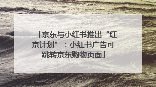 京东与小红书推出“红京计划”：小红书广告可跳转京东购物页面