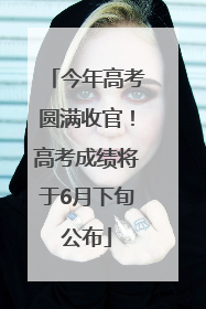 今年高考圆满收官！高考成绩将于6月下旬公布