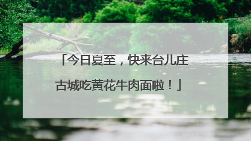 今日夏至，快来台儿庄古城吃黄花牛肉面啦！
