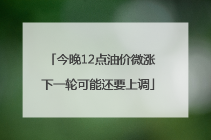 今晚12点油价微涨 下一轮可能还要上调