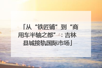 从“铁匠铺”到“商用车半轴之都”：吉林县城接轨国际市场