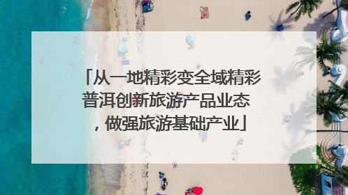从一地精彩变全域精彩 普洱创新旅游产品业态，做强旅游基础产业