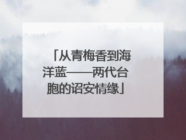从青梅香到海洋蓝——两代台胞的诏安情缘