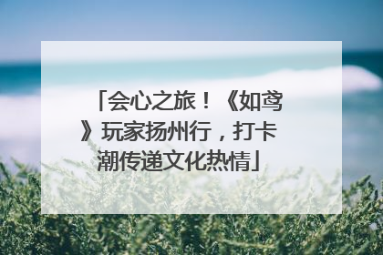 会心之旅！《如鸢》玩家扬州行，打卡潮传递文化热情