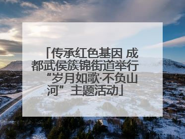 传承红色基因 成都武侯簇锦街道举行“岁月如歌·不负山河”主题活动