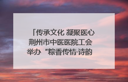 传承文化 凝聚医心 荆州市中医医院工会举办“粽香传情·诗韵端午”系列活动