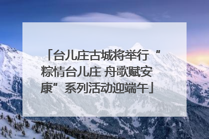 台儿庄古城将举行“粽情台儿庄 舟歌赋安康”系列活动迎端午