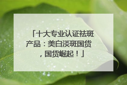 十大专业认证祛斑产品：美白淡斑国货，国货崛起！