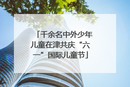 千余名中外少年儿童在津共庆“六一”国际儿童节