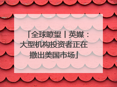 全球瞭望丨英媒：大型机构投资者正在撤出美国市场