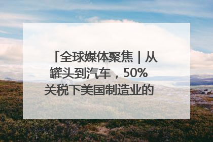 全球媒体聚焦｜从罐头到汽车，50%关税下美国制造业的“生死劫”