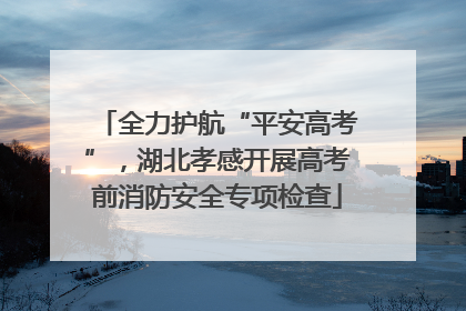 全力护航“平安高考”，湖北孝感开展高考前消防安全专项检查
