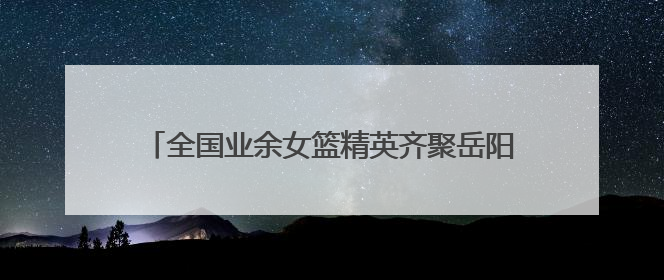 全国业余女篮精英齐聚岳阳，全运会群众篮球预赛开打