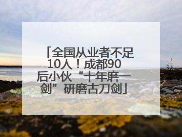 全国从业者不足10人！成都90后小伙“十年磨一剑”研磨古刀剑
