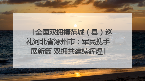 全国双拥模范城（县）巡礼河北省涿州市：军民携手展新篇 双拥共建续辉煌