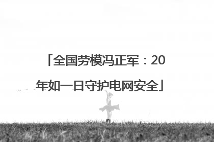 全国劳模冯正军：20年如一日守护电网安全