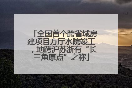 全国首个跨省域房建项目方厅水院竣工，地跨沪苏浙有“长三角原点”之称