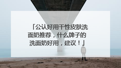 公认好用干性皮肤洗面奶推荐，什么牌子的洗面奶好用，建议！