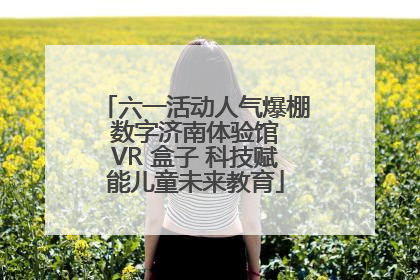 六一活动人气爆棚 数字济南体验馆 VR 盒子 科技赋能儿童未来教育