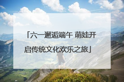 六一邂逅端午 萌娃开启传统文化欢乐之旅