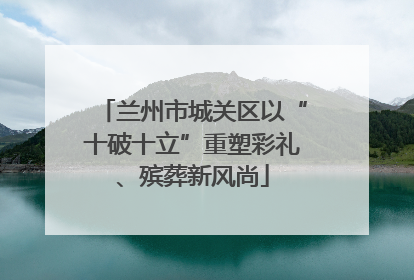 兰州市城关区以“十破十立”重塑彩礼、殡葬新风尚