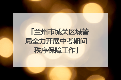 兰州市城关区城管局全力开展中考期间秩序保障工作