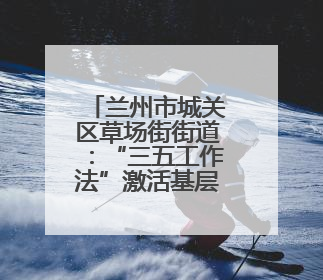 兰州市城关区草场街街道：“三五工作法”激活基层幸福细胞