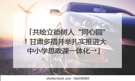 共绘立德树人“同心圆”！甘肃多措并举扎实推进大中小学思政课一体化→